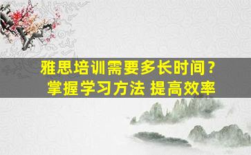 雅思培训需要多长时间？掌握学习方法 提高效率